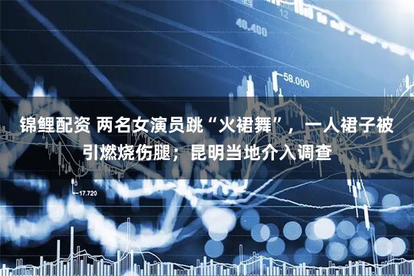 锦鲤配资 两名女演员跳“火裙舞”，一人裙子被引燃烧伤腿；昆明当地介入调查