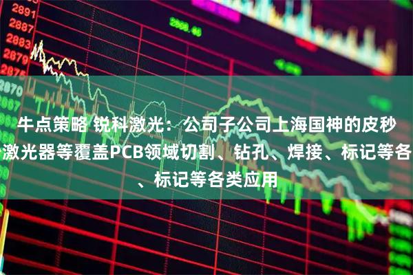 牛点策略 锐科激光：公司子公司上海国神的皮秒、飞秒激光器等覆盖PCB领域切割、钻孔、焊接、标记等各类应用