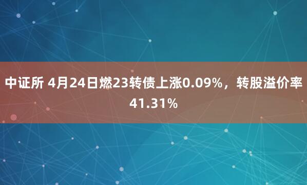 中证所 4月24日燃23转债上涨0.09%，转股溢价率41.31%