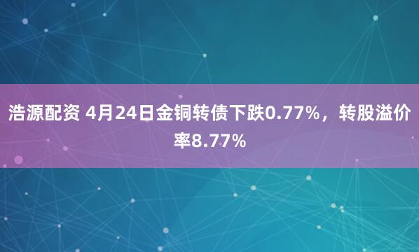 浩源配资 4月24日金铜转债下跌0.77%，转股溢价率8.77%
