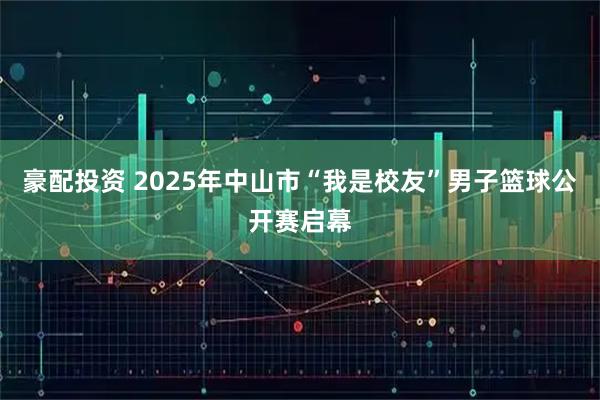 豪配投资 2025年中山市“我是校友”男子篮球公开赛启幕