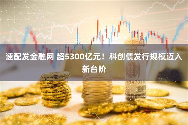速配发金融网 超5300亿元！科创债发行规模迈入新台阶