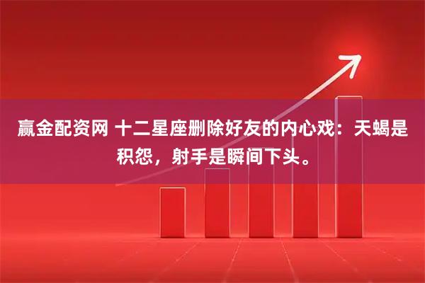 赢金配资网 十二星座删除好友的内心戏：天蝎是积怨，射手是瞬间下头。