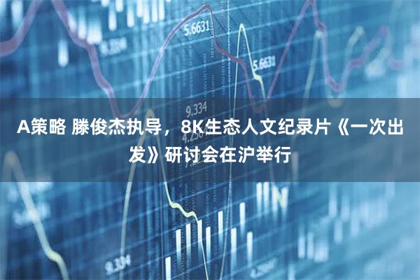 A策略 滕俊杰执导，8K生态人文纪录片《一次出发》研讨会在沪举行