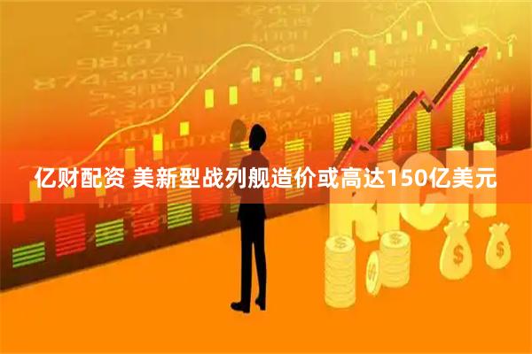 亿财配资 美新型战列舰造价或高达150亿美元