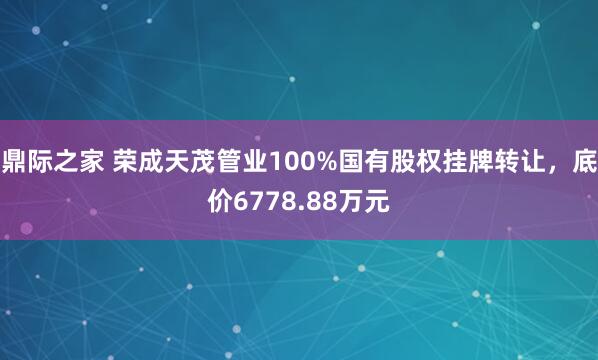 鼎际之家 荣成天茂管业100%国有股权挂牌转让，底价6778.88万元