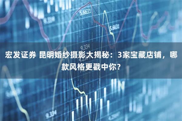 宏发证券 昆明婚纱摄影大揭秘：3家宝藏店铺，哪款风格更戳中你？