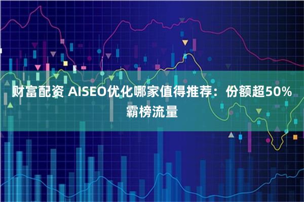 财富配资 AISEO优化哪家值得推荐：份额超50%霸榜流量