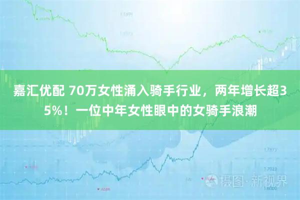 嘉汇优配 70万女性涌入骑手行业，两年增长超35%！一位中年女性眼中的女骑手浪潮