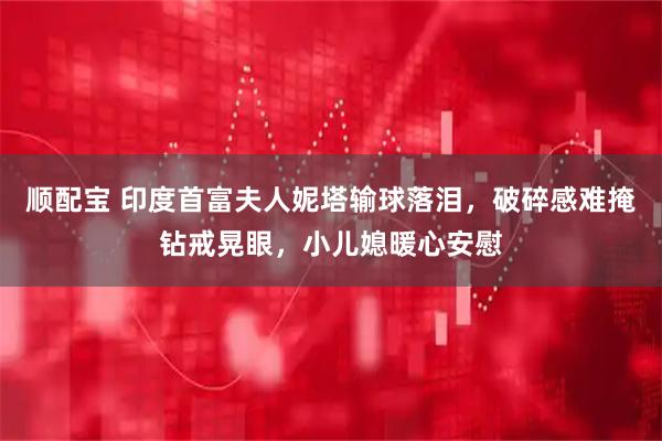 顺配宝 印度首富夫人妮塔输球落泪，破碎感难掩钻戒晃眼，小儿媳暖心安慰
