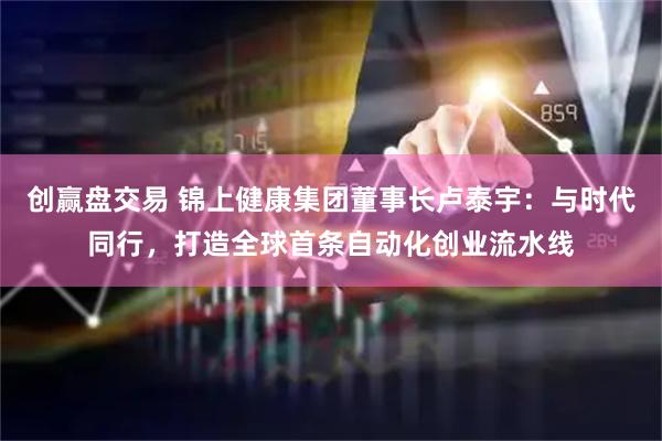 创赢盘交易 锦上健康集团董事长卢泰宇：与时代同行，打造全球首条自动化创业流水线