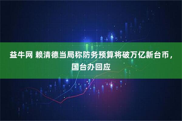 益牛网 赖清德当局称防务预算将破万亿新台币，国台办回应