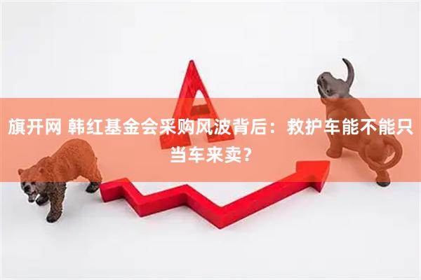 旗开网 韩红基金会采购风波背后：救护车能不能只当车来卖？